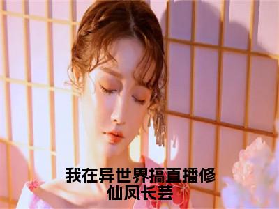 凤长芸（我在异世界搞直播修仙凤长芸）女生必看小说全集_我在异世界搞直播修仙凤长芸（凤长芸）全文免费阅读