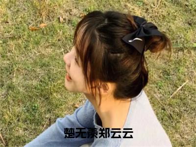 楚无羡郑云云（郑云云楚无羡）全文免费阅读无弹窗大结局_楚无羡郑云云最新章节列表（郑云云楚无羡）