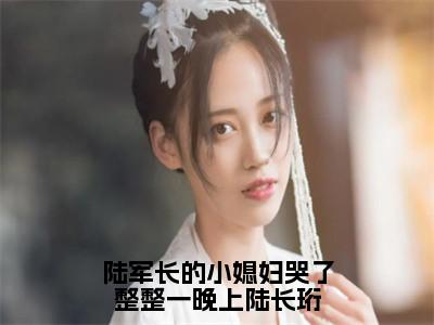 陆军长的小媳妇哭了整整一晚上陆长珩珍藏美文读物陆长珩姜念念-陆长珩姜念念已完结全集大结局小说陆军长的小媳妇哭了整整一晚上陆长珩