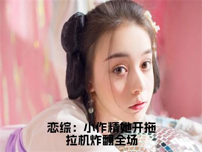 恋综：小作精她开拖拉机炸翻全场（秦婼顾斯沉）小说免费阅读无弹窗大结局_（秦婼顾斯沉阅读无弹窗）最新章节列表