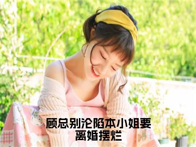 顾总别沦陷本小姐要离婚摆烂最新章节，顾总别沦陷本小姐要离婚摆烂今日热议小说完本阅读