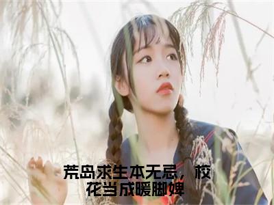 荒岛求生本无忌，校花当成暖脚婢 全文免费阅读无弹窗大结局_荒岛求生本无忌，校花当成暖脚婢 (洛阳)小说结局免费阅读（洛阳）