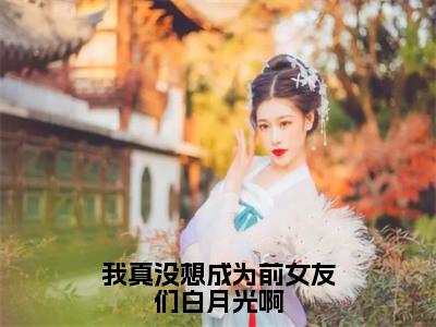 秦墨（我真没想成为前女友们白月光啊）免费阅读无弹窗大结局-我真没想成为前女友们白月光啊完整版最新阅读