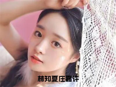 林知夏庄嘉许在线阅读（林知夏庄嘉许）全文无弹窗大结局_林知夏庄嘉许全文在线阅读无弹窗