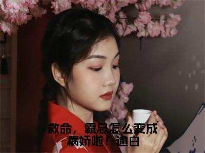 救命，霸总怎么变成病娇啦！逾白（沈思淼秦）小说全文-救命，霸总怎么变成病娇啦！逾白小说免费阅读大结局