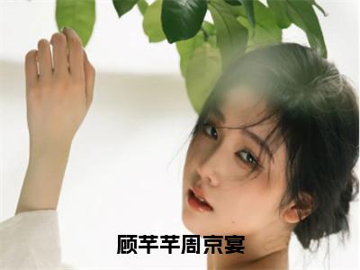 （周京宴顾芊芊）全文免费阅读无弹窗大结局_顾芊芊周京宴免费小说最新章节列表笔趣阁（周京宴顾芊芊）