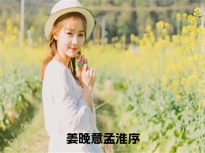 （热推新书）《姜晚意孟淮序》姜晚意孟淮序-热推姜晚意孟淮序无弹窗阅读姜晚意孟淮序在线阅读