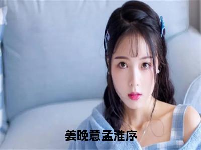 姜晚意孟淮序全文免费阅读无弹窗大结局_姜晚意孟淮序（姜晚意孟淮序）最新章节列表_笔趣阁