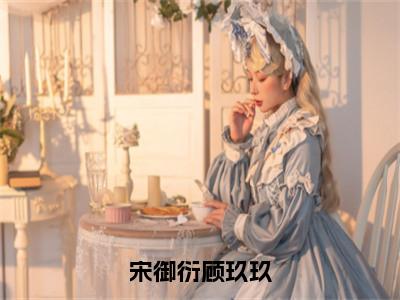 宋御衍顾玖玖（顾玖玖宋御衍）全文免费阅读无弹窗大结局_（宋御衍顾玖玖）顾玖玖宋御衍免费阅读无弹窗最新章节列表