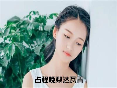 占程晚梨达瓦青全文免费阅读无弹窗大结局_占程晚梨达瓦青（达瓦青占程晚梨）最新章节列表_笔趣阁